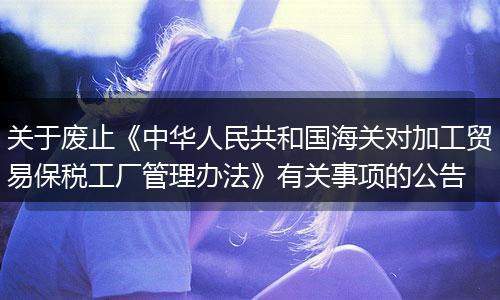 关于废止《中华人民共和国海关对加工贸易保税工厂管理办法》有关事项的公告