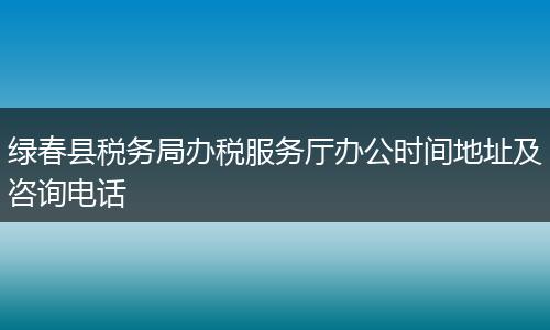 绿春县税务局办税服务厅办公时间地址及咨询电话