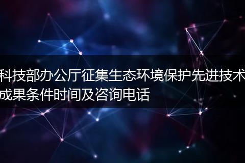科技部办公厅征集生态环境保护先进技术成果条件时间及咨询电话