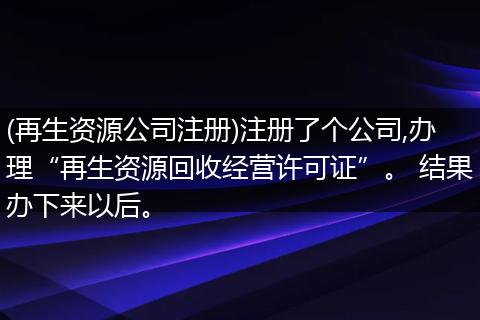 (再生资源公司注册)注册了个公司,办理“再生资源回收经营许可证”。 结果办下来以后。