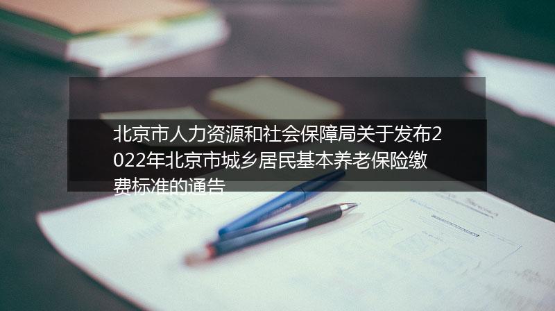 北京市人力资源和社会保障局关于发布2022年北京市城乡居民基本养老保险缴费标准的通告