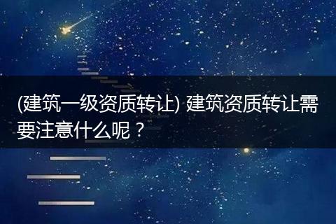 (建筑一级资质转让) 建筑资质转让需要注意什么呢？