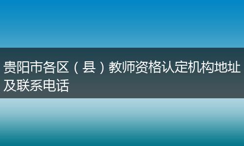 贵阳市各区（县）教师资格认定机构地址及联系电话