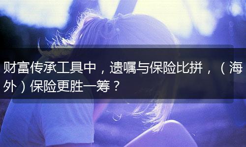 财富传承工具中，遗嘱与保险比拼，（海外）保险更胜一筹？