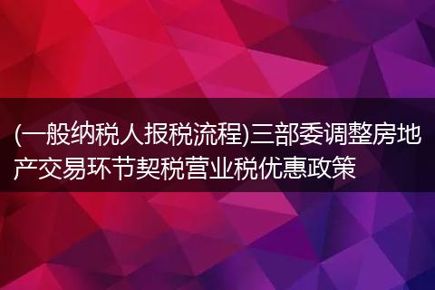 (一般纳税人报税流程)三部委调整房地产交易环节契税营业税优惠政策