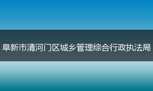 阜新市清河门区城乡管理综合行政执法局