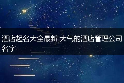 酒店起名大全最新 大气的酒店管理公司名字