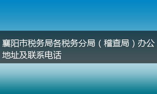 襄阳市税务局各税务分局（稽查局）办公地址及联系电话