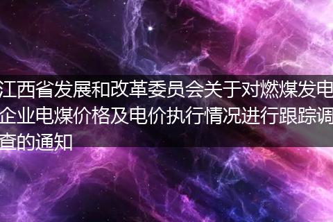 江西省发展和改革委员会关于对燃煤发电企业电煤价格及电价执行情况进行跟踪调查的通知