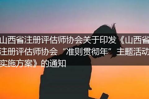 山西省注册评估师协会关于印发《山西省注册评估师协会“准则贯彻年”主题活动实施方案》的通知