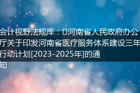 会计视野法规库：​河南省人民政府办公厅关于印发河南省医疗服务体系建设三年行动计划[2023-2025年]的通知
