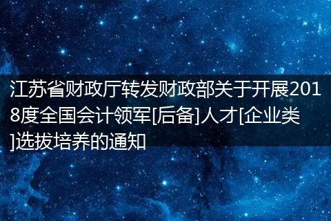 江苏省财政厅转发财政部关于开展2018度全国会计领军[后备]人才[企业类]选拔培养的通知
