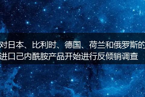 对日本、比利时、德国、荷兰和俄罗斯的进口己内酰胺产品开始进行反倾销调查