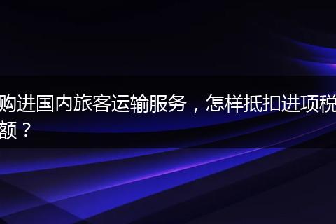 购进国内旅客运输服务，怎样抵扣进项税额？