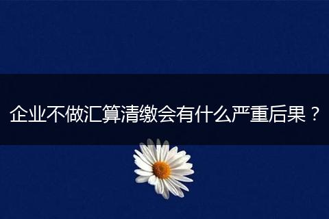 企业不做汇算清缴会有什么严重后果？
