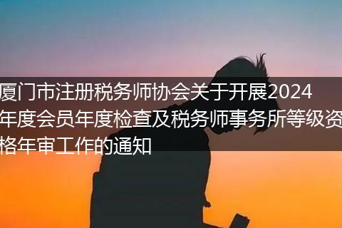 厦门市注册税务师协会关于开展2024年度会员年度检查及税务师事务所等级资格年审工作的通知