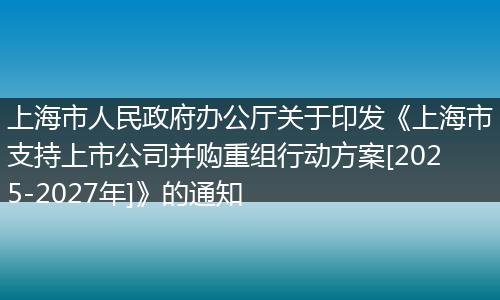上海市人民政府办公厅关于印发《上海市支持上市公司并购重组行动方案[2025-2027年]》的通知