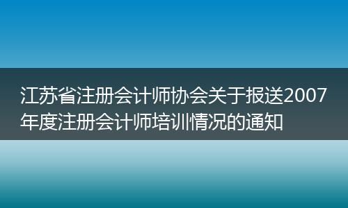 江苏省注册会计师协会关于报送2007年度注册会计师培训情况的通知