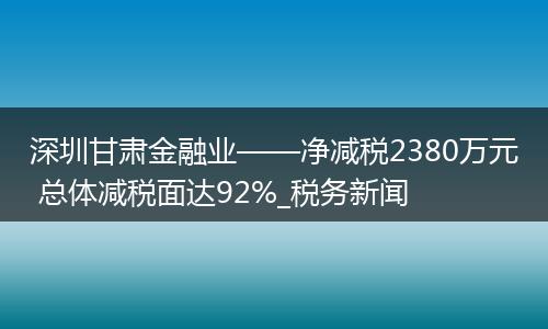 深圳甘肃金融业——净减税2380万元 总体减税面达92%_税务新闻
