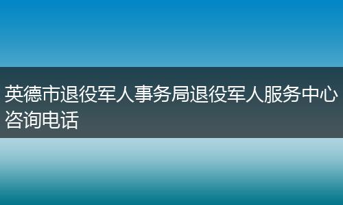 英德市退役军人事务局退役军人服务中心咨询电话
