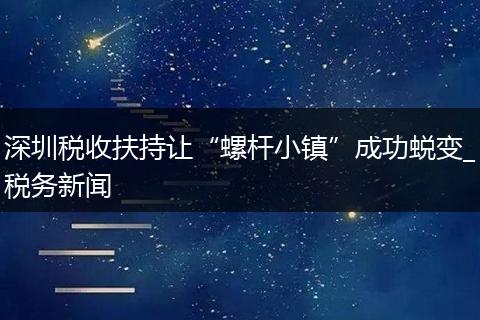 深圳税收扶持让“螺杆小镇”成功蜕变_税务新闻