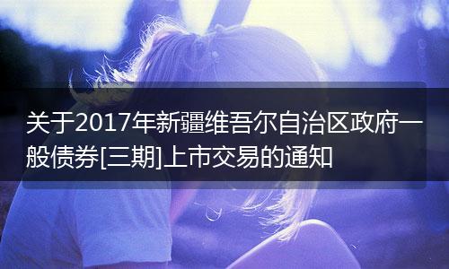 关于2017年新疆维吾尔自治区政府一般债券[三期]上市交易的通知