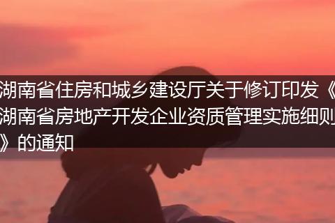 湖南省住房和城乡建设厅关于修订印发《湖南省房地产开发企业资质管理实施细则》的通知