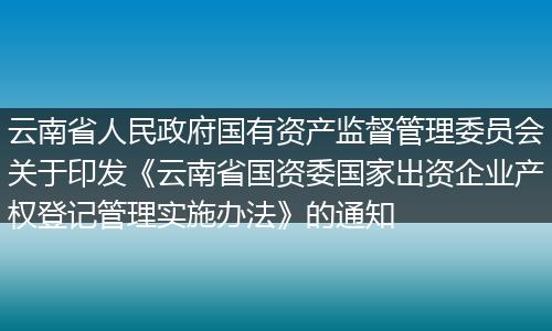 云南省人民政府国有资产监督管理委员会关于印发《云南省国资委国家出资企业产权登记管理实施办法》的通知
