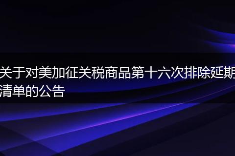 关于对美加征关税商品第十六次排除延期清单的公告