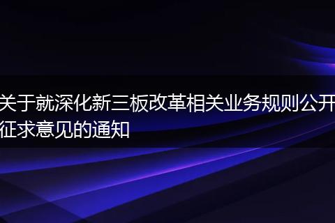 关于就深化新三板改革相关业务规则公开征求意见的通知