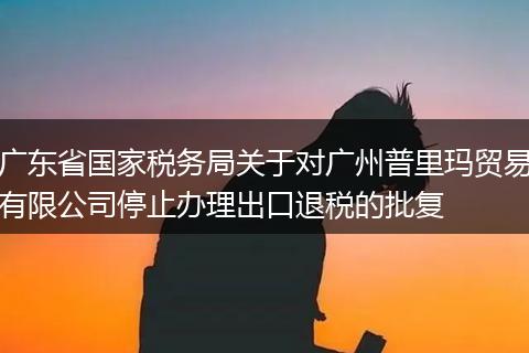 广东省国家税务局关于对广州普里玛贸易有限公司停止办理出口退税的批复