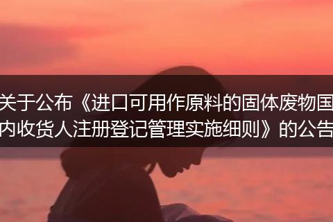 关于公布《进口可用作原料的固体废物国内收货人注册登记管理实施细则》的公告