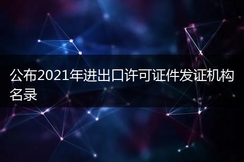 公布2021年进出口许可证件发证机构名录