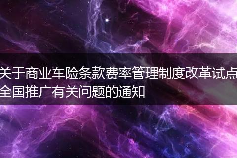 关于商业车险条款费率管理制度改革试点全国推广有关问题的通知