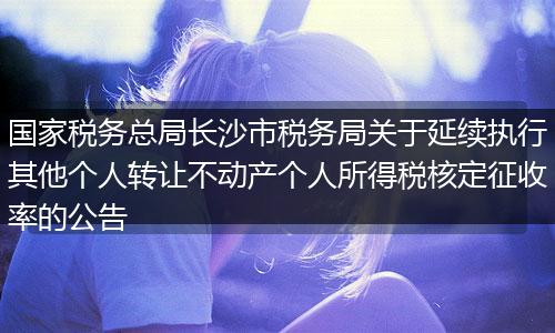 国家税务总局长沙市税务局关于延续执行其他个人转让不动产个人所得税核定征收率的公告