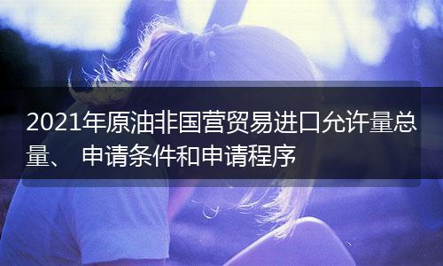 2021年原油非国营贸易进口允许量总量、 申请条件和申请程序