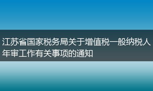 江苏省国家税务局关于增值税一般纳税人年审工作有关事项的通知