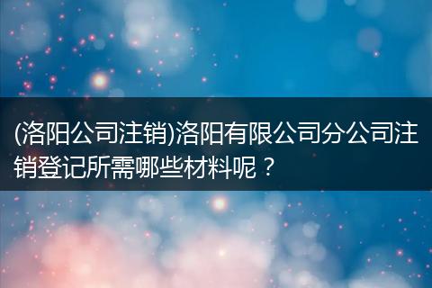 (洛阳公司注销)洛阳有限公司分公司注销登记所需哪些材料呢？