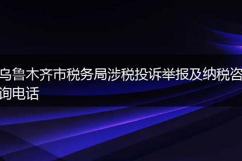 乌鲁木齐市税务局涉税投诉举报及纳税咨询电话