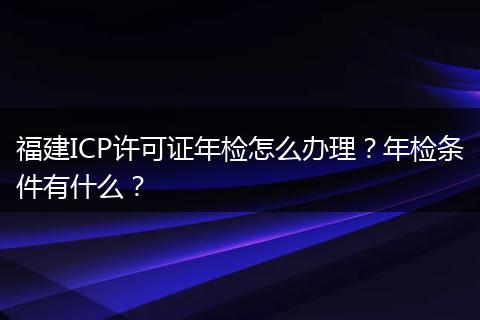 福建ICP许可证年检怎么办理？年检条件有什么？