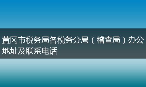 黄冈市税务局各税务分局（稽查局）办公地址及联系电话