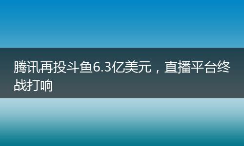 腾讯再投斗鱼6.3亿美元，直播平台终战打响