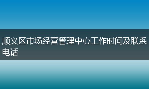 顺义区市场经营管理中心工作时间及联系电话