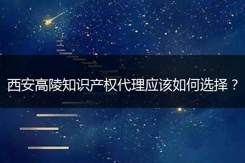 西安高陵知识产权代理应该如何选择？