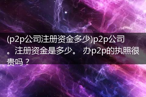 (p2p公司注册资金多少)p2p公司。注册资金是多少。 办p2p的执照很贵吗？