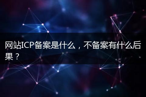 网站ICP备案是什么，不备案有什么后果？