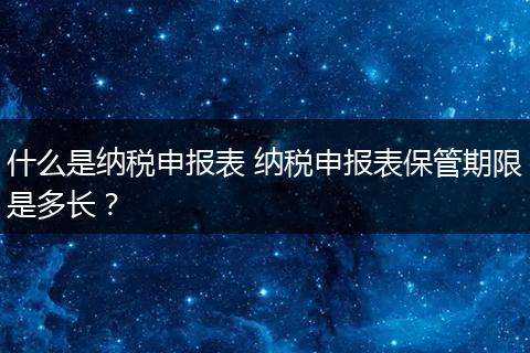 什么是纳税申报表 纳税申报表保管期限是多长？