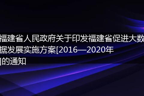 福建省人民政府关于印发福建省促进大数据发展实施方案[2016—2020年]的通知