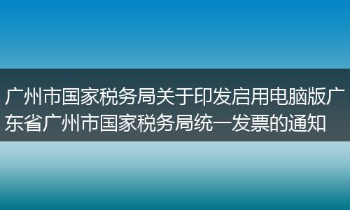 广州市国家税务局关于印发启用电脑版广东省广州市国家税务局统一发票的通知