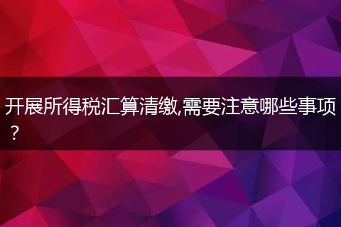 开展所得税汇算清缴,需要注意哪些事项？
